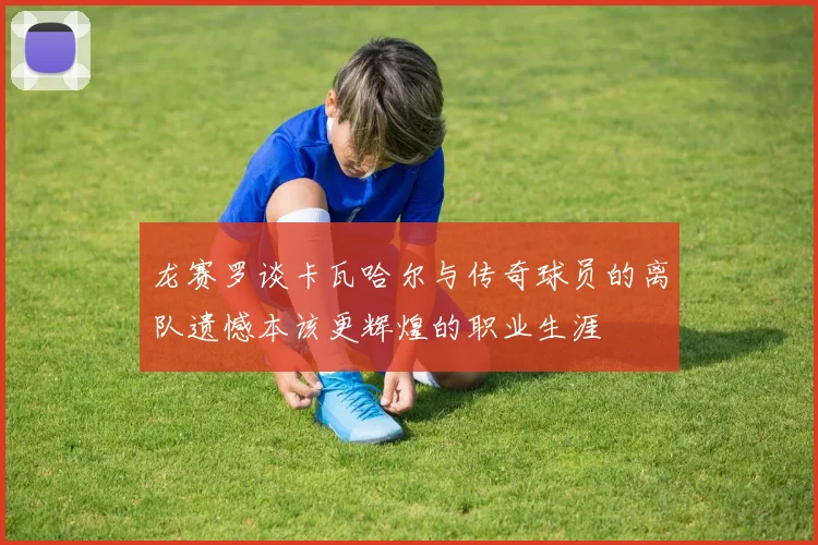 龙赛罗谈卡瓦哈尔与传奇球员的离队遗憾本该更辉煌的职业生涯