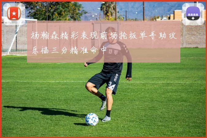 杨瀚森精彩表现前场抢板单手助攻乐福三分精准命中