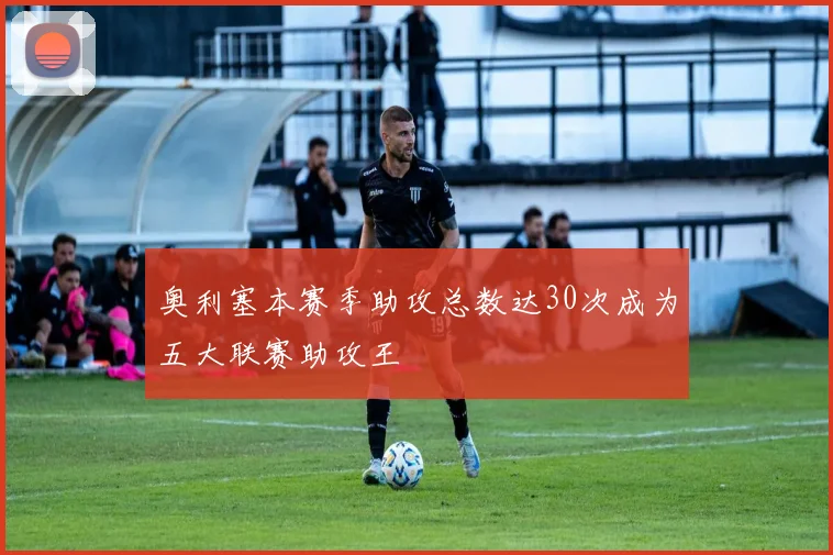 奥利塞本赛季助攻总数达30次成为五大联赛助攻王