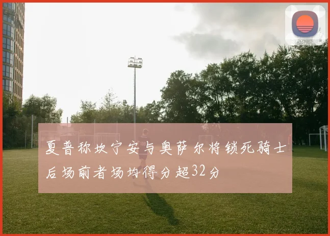 夏普称坎宁安与奥萨尔将锁死骑士后场前者场均得分超32分