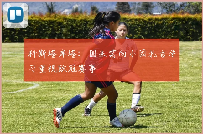 科斯塔库塔：国米需向小因扎吉学习重视欧冠赛事
