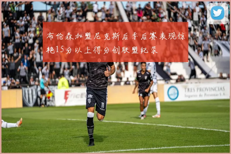布伦森加盟尼克斯后季后赛表现惊艳15分以上得分创联盟纪录
