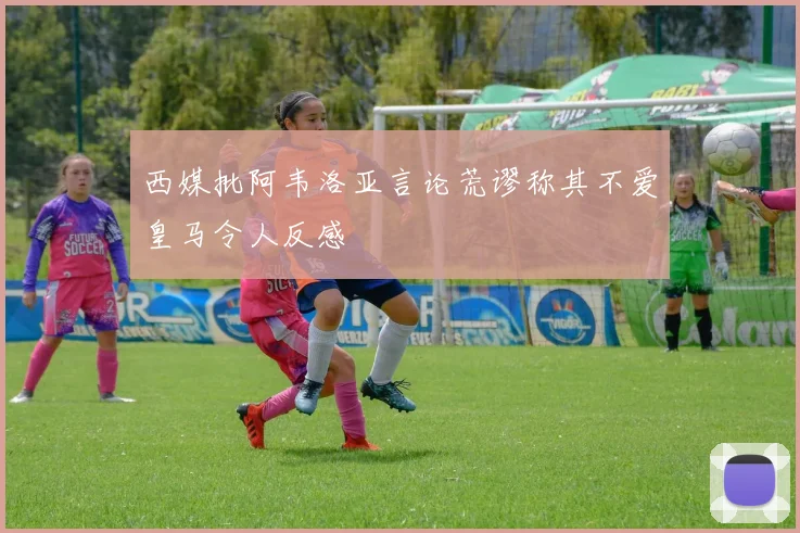 西媒批阿韦洛亚言论荒谬称其不爱皇马令人反感
