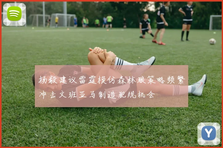 杨毅建议雷霆模仿森林狼策略频繁冲击文班亚马制造犯规机会