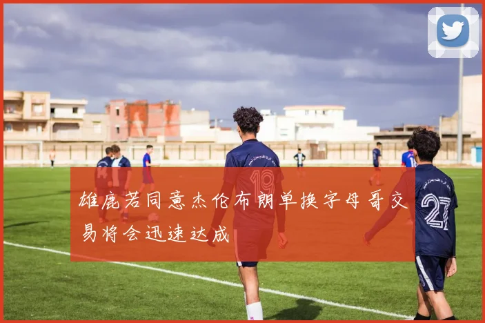 雄鹿若同意杰伦布朗单换字母哥交易将会迅速达成