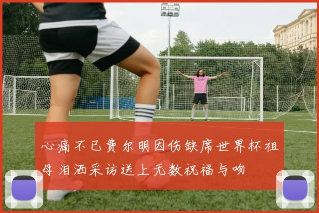 心痛不已费尔明因伤缺席世界杯祖母泪洒采访送上无数祝福与吻
