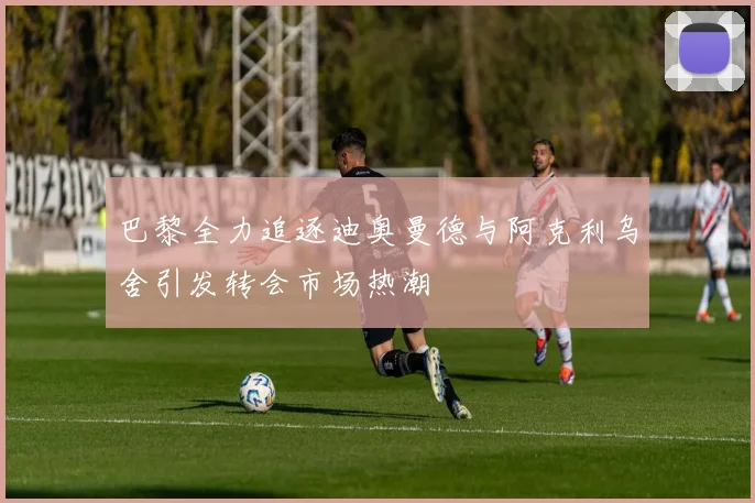 巴黎全力追逐迪奥曼德与阿克利乌舍引发转会市场热潮