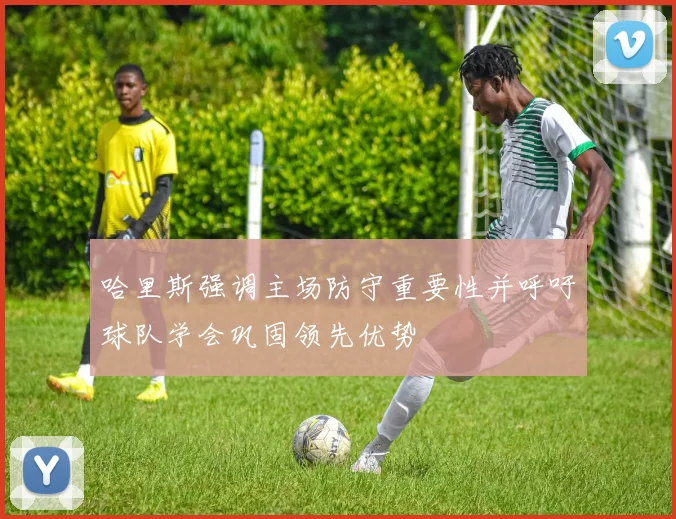 哈里斯强调主场防守重要性并呼吁球队学会巩固领先优势