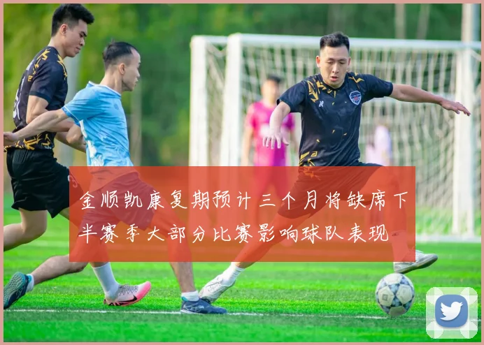 金顺凯康复期预计三个月将缺席下半赛季大部分比赛影响球队表现