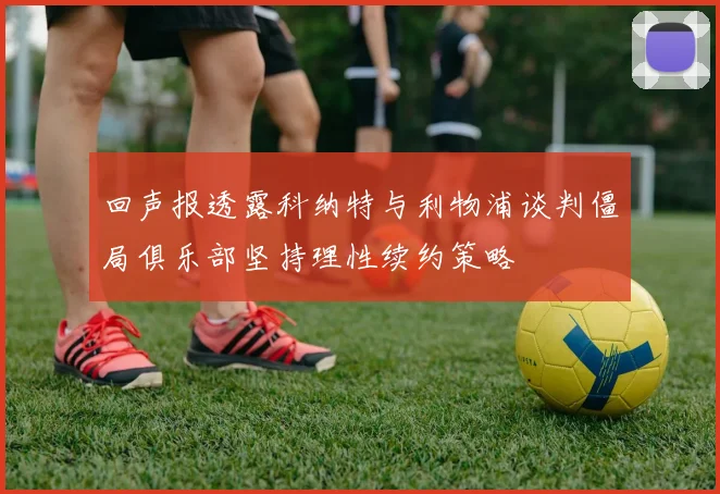 回声报透露科纳特与利物浦谈判僵局俱乐部坚持理性续约策略