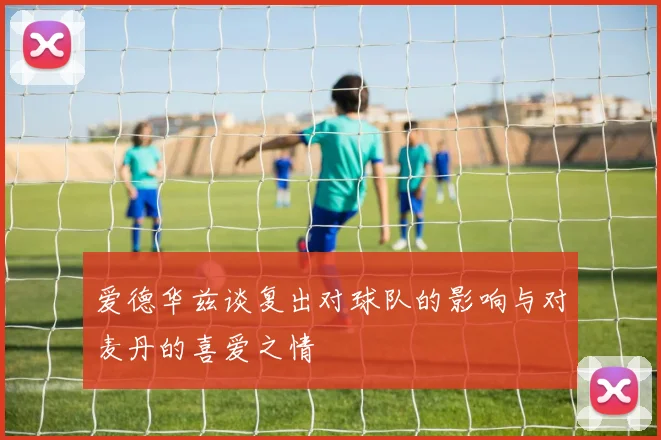 爱德华兹谈复出对球队的影响与对麦丹的喜爱之情