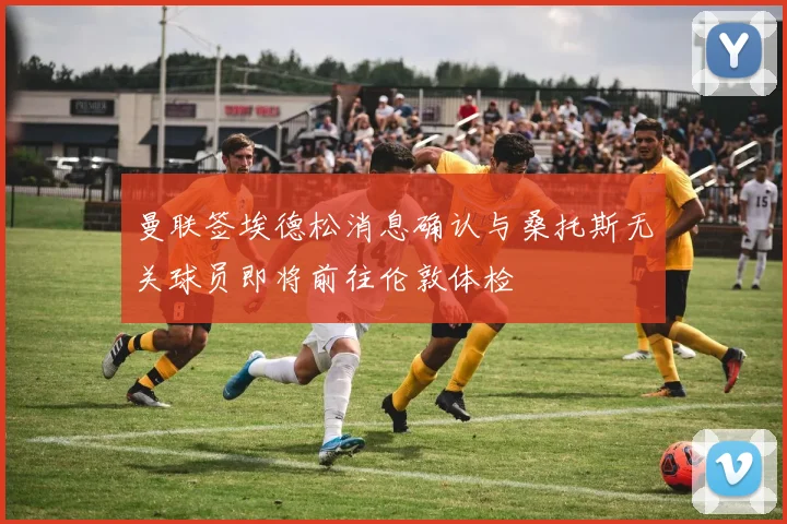 曼联签埃德松消息确认与桑托斯无关球员即将前往伦敦体检